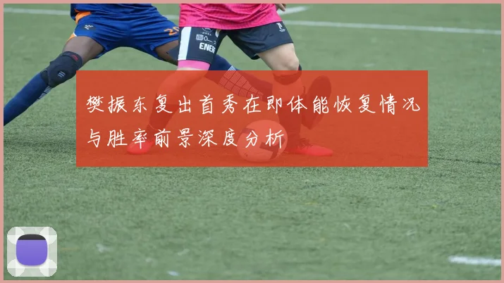 樊振东复出首秀在即体能恢复情况与胜率前景深度分析