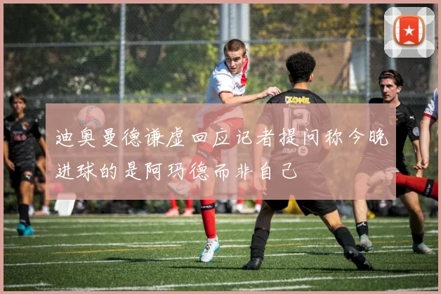 迪奥曼德谦虚回应记者提问称今晚进球的是阿玛德而非自己